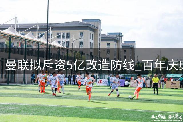 曼联拟斥资5亿改造防线 百年庆典目标引质疑